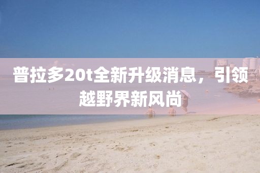 普拉多20t全新升級(jí)消息，引領(lǐng)越野界新風(fēng)尚
