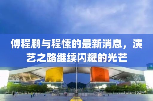 傅程鵬與程愫的最新消息，演藝之路繼續(xù)閃耀的光芒