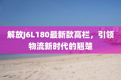 解放J6L180最新款高欄，引領(lǐng)物流新時(shí)代的翹楚