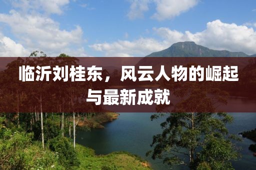 臨沂劉桂東，風云人物的崛起與最新成就