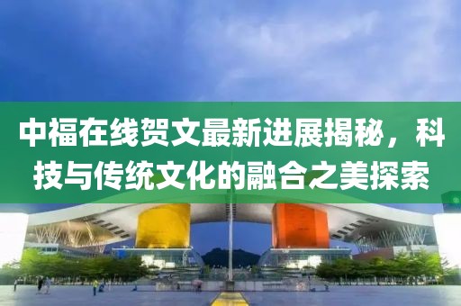 中福在線賀文最新進展揭秘，科技與傳統(tǒng)文化的融合之美探索