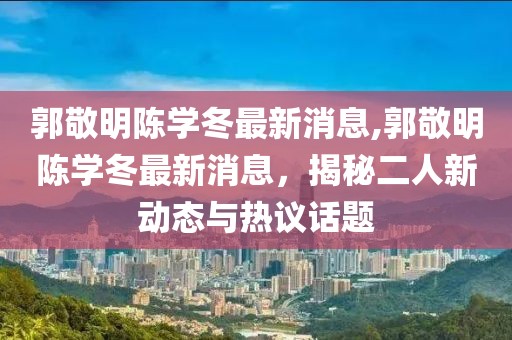 郭敬明陳學(xué)冬最新消息,郭敬明陳學(xué)冬最新消息，揭秘二人新動態(tài)與熱議話題