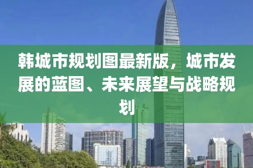 韓城市規(guī)劃圖最新版，城市發(fā)展的藍圖、未來展望與戰(zhàn)略規(guī)劃