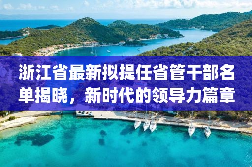 浙江省最新擬提任省管干部名單揭曉，新時代的領(lǐng)導(dǎo)力篇章
