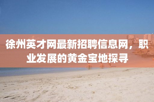 徐州英才網(wǎng)最新招聘信息網(wǎng)，職業(yè)發(fā)展的黃金寶地探尋