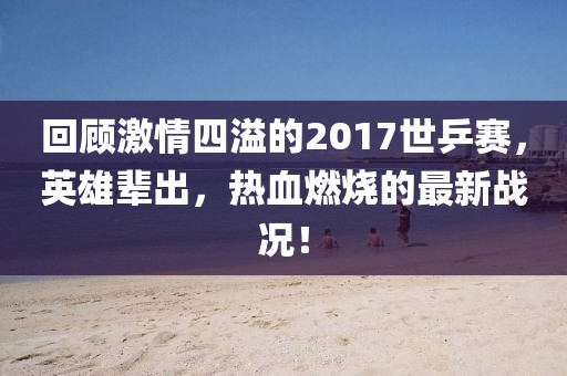 回顧激情四溢的2017世乒賽，英雄輩出，熱血燃燒的最新戰(zhàn)況！