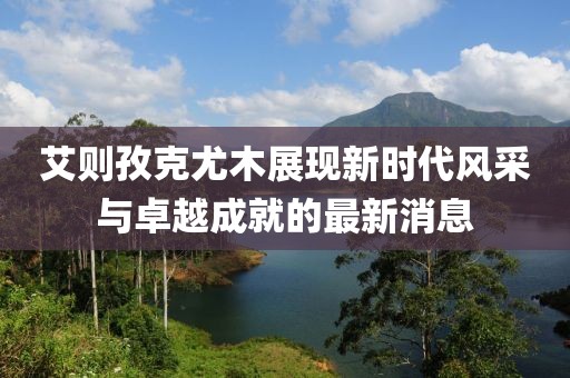 艾則孜克尤木展現(xiàn)新時(shí)代風(fēng)采與卓越成就的最新消息