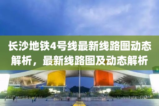 長(zhǎng)沙地鐵4號(hào)線最新線路圖動(dòng)態(tài)解析，最新線路圖及動(dòng)態(tài)解析