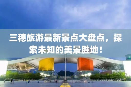 三穗旅游最新景點(diǎn)大盤點(diǎn)，探索未知的美景勝地！