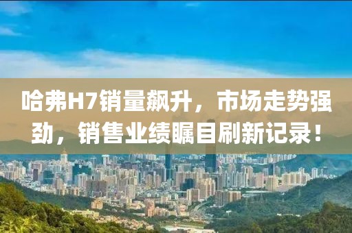 哈弗H7銷量飆升，市場走勢強勁，銷售業(yè)績矚目刷新記錄！