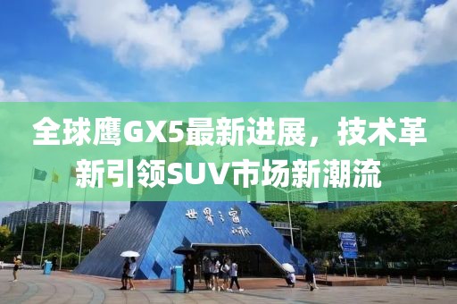 全球鷹GX5最新進(jìn)展，技術(shù)革新引領(lǐng)SUV市場(chǎng)新潮流
