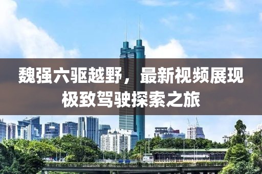 魏強六驅(qū)越野，最新視頻展現(xiàn)極致駕駛探索之旅