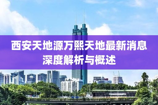 西安天地源萬熙天地最新消息深度解析與概述