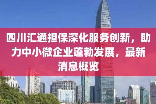 四川匯通擔保深化服務(wù)創(chuàng)新，助力中小微企業(yè)蓬勃發(fā)展，最新消息概覽