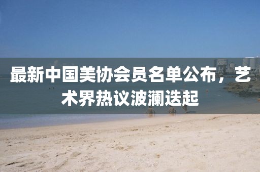 最新中國美協(xié)會(huì)員名單公布，藝術(shù)界熱議波瀾迭起