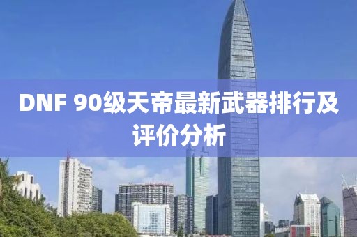 DNF 90級天帝最新武器排行及評價分析