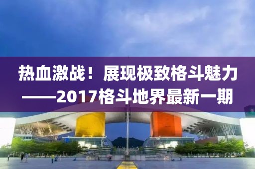 熱血激戰(zhàn)！展現(xiàn)極致格斗魅力——2017格斗地界最新一期