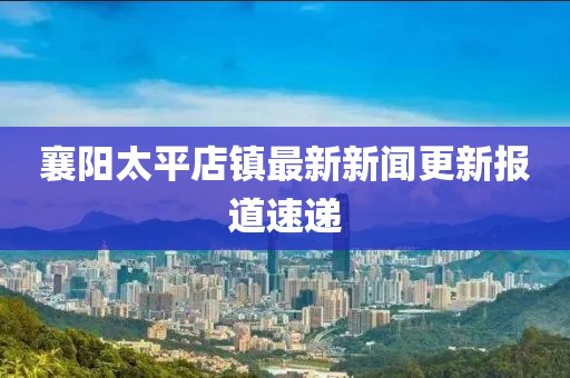 襄陽太平店鎮(zhèn)最新新聞更新報道速遞