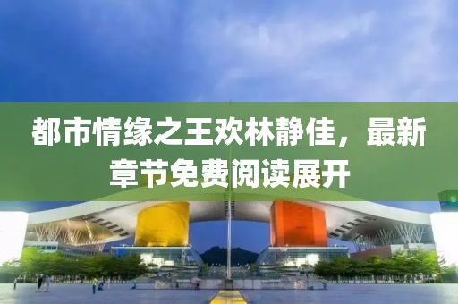 都市情緣之王歡林靜佳，最新章節(jié)免費閱讀展開