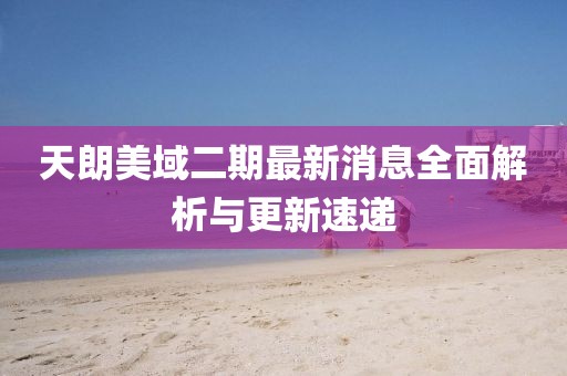 天朗美域二期最新消息全面解析與更新速遞