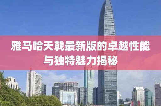 雅馬哈天戟最新版的卓越性能與獨(dú)特魅力揭秘