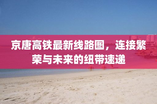京唐高鐵最新線路圖，連接繁榮與未來(lái)的紐帶速遞