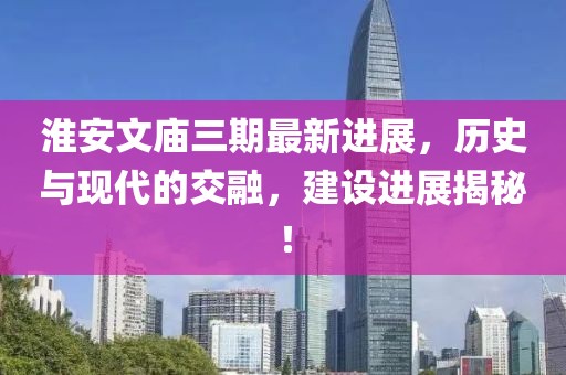 淮安文廟三期最新進(jìn)展，歷史與現(xiàn)代的交融，建設(shè)進(jìn)展揭秘！