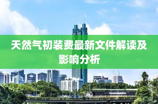 天然氣初裝費(fèi)最新文件解讀及影響分析