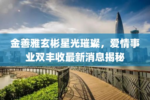 金善雅玄彬星光璀璨，愛情事業(yè)雙豐收最新消息揭秘