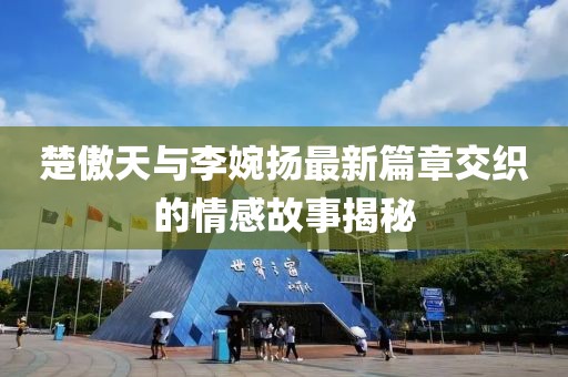 楚傲天與李婉揚(yáng)最新篇章交織的情感故事揭秘