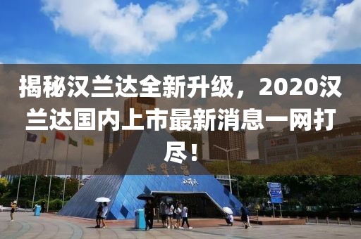 揭秘漢蘭達(dá)全新升級(jí)，2020漢蘭達(dá)國內(nèi)上市最新消息一網(wǎng)打盡！