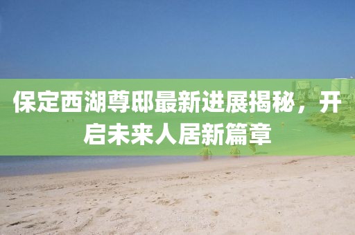 保定西湖尊邸最新進(jìn)展揭秘，開啟未來人居新篇章