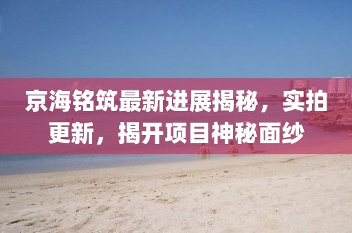 京海銘筑最新進(jìn)展揭秘，實(shí)拍更新，揭開(kāi)項(xiàng)目神秘面紗