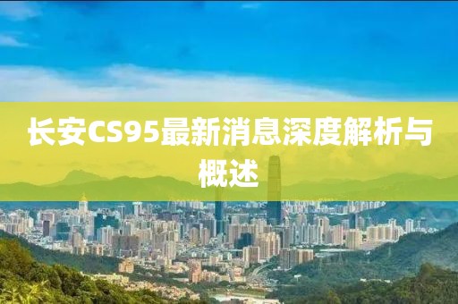 長(zhǎng)安CS95最新消息深度解析與概述