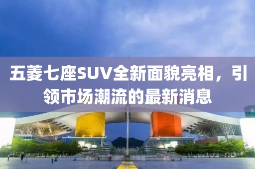 五菱七座SUV全新面貌亮相，引領(lǐng)市場(chǎng)潮流的最新消息