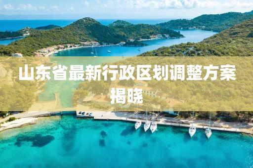 山東省最新行政區(qū)劃調(diào)整方案揭曉
