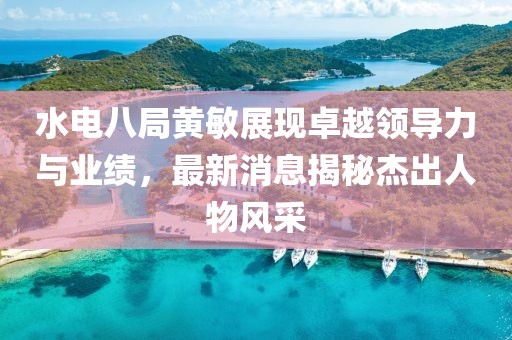 水電八局黃敏展現(xiàn)卓越領(lǐng)導(dǎo)力與業(yè)績，最新消息揭秘杰出人物風采