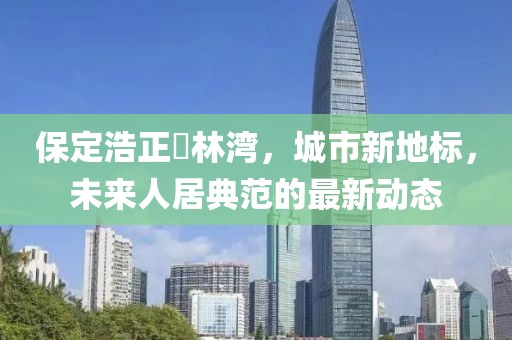 保定浩正渼林灣，城市新地標，未來人居典范的最新動態(tài)