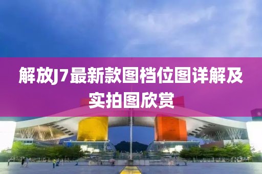 解放J7最新款圖檔位圖詳解及實拍圖欣賞