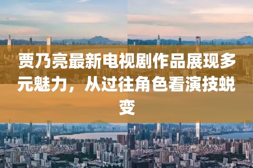 賈乃亮最新電視劇作品展現(xiàn)多元魅力，從過往角色看演技蛻變