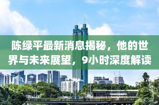 陳綠平最新消息揭秘，他的世界與未來展望，9小時深度解讀