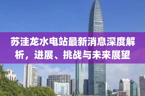 蘇洼龍水電站最新消息深度解析，進(jìn)展、挑戰(zhàn)與未來展望