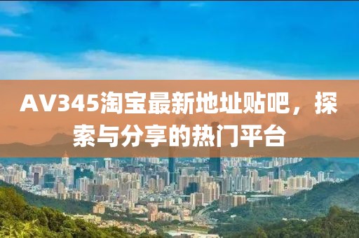 AV345淘寶最新地址貼吧，探索與分享的熱門平臺