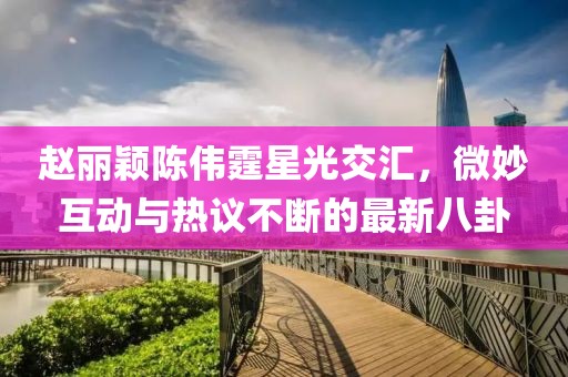 趙麗穎陳偉霆星光交匯，微妙互動與熱議不斷的最新八卦
