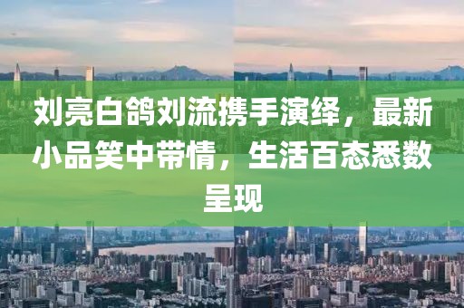 劉亮白鴿劉流攜手演繹，最新小品笑中帶情，生活百態(tài)悉數(shù)呈現(xiàn)