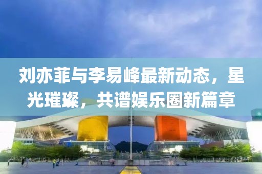劉亦菲與李易峰最新動態(tài)，星光璀璨，共譜娛樂圈新篇章