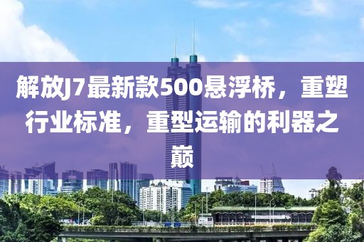 解放J7最新款500懸浮橋，重塑行業(yè)標(biāo)準(zhǔn)，重型運(yùn)輸?shù)睦髦畮p