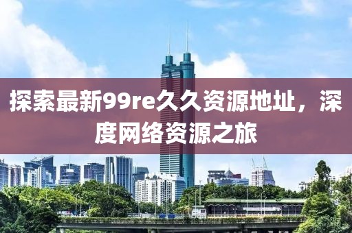 探索最新99re久久資源地址，深度網(wǎng)絡(luò)資源之旅