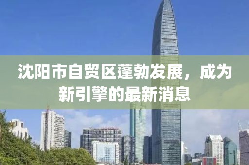 沈陽(yáng)市自貿(mào)區(qū)蓬勃發(fā)展，成為新引擎的最新消息