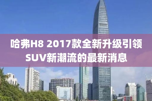 哈弗H8 2017款全新升級引領(lǐng)SUV新潮流的最新消息
